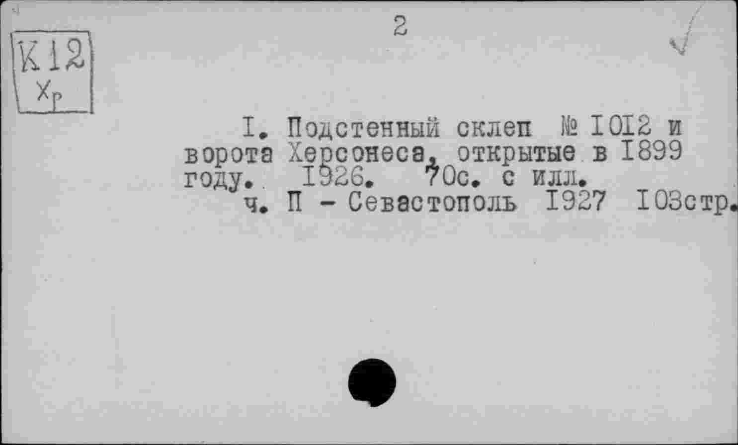 ﻿2
I. Подстенный склеп te 1012 и ворота Херсонеса, открытые в 1899 году. 1926.	70с. с илл.
ч. П - Севастополь 1927 103стр.